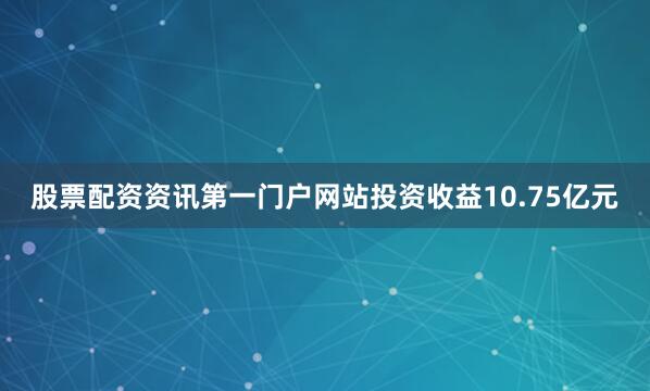 股票配资资讯第一门户网站投资收益10.75亿元