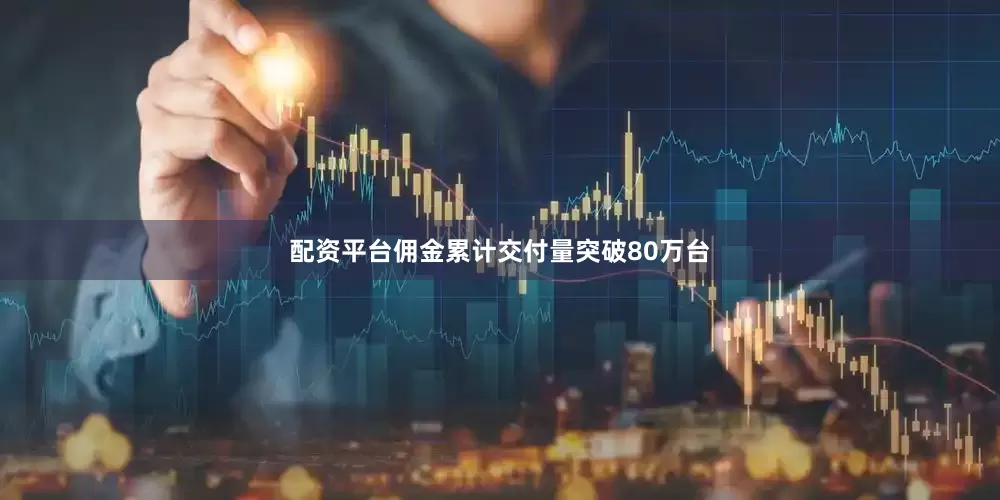 配资平台佣金累计交付量突破80万台