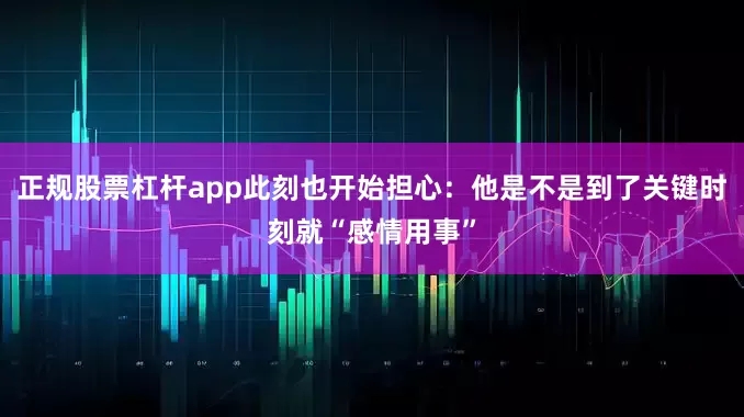 正规股票杠杆app此刻也开始担心：他是不是到了关键时刻就“感情用事”