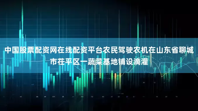 中国股票配资网在线配资平台农民驾驶农机在山东省聊城市茌平区一蔬菜基地铺设滴灌